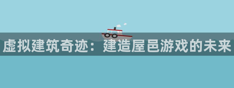 富联娱乐招商咱7O777：虚拟建筑奇迹：建造屋邑游戏的未来