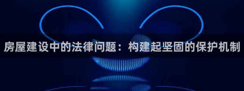 富联娱乐主管可判官333OO：房屋建设中的法律问题：构建起坚固的保护机制