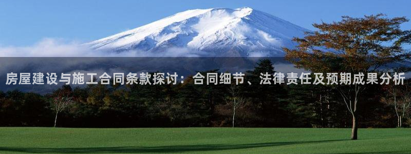 富联娱乐注册21192：房屋建设与施工合同条款探讨：合同细节、法律责任及预期成果分析