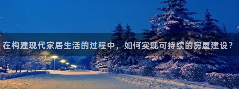 富联娱乐去问主管39977l6：在构建现代家居生活的过程中，如何实现可持续的房屋建设？