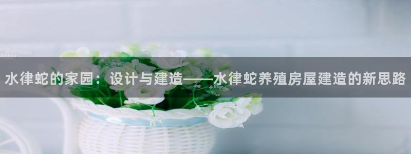 富联娱乐注册目判官333OO：水律蛇的家园：设计与建造——水律蛇养殖房屋建造的新思路