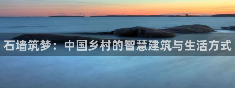 富联2娱乐资讯官网:石墙筑梦:中国乡村的智慧建筑与生活方式