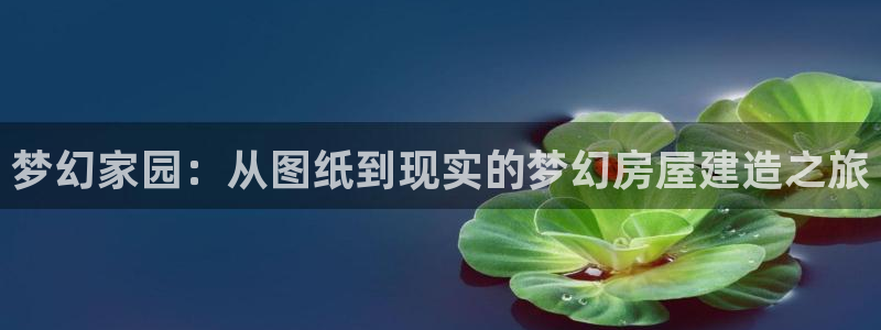 富联娱乐轻7O777：梦幻家园：从图纸到现实的梦幻房屋建造之旅