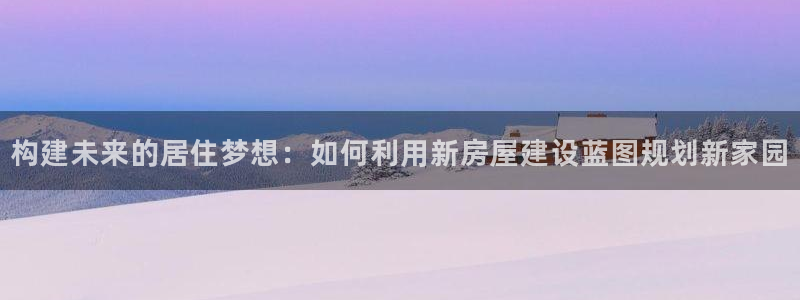 富联2娱乐资讯官网：构建未来的居住梦想：如何利用新房屋建设蓝图规划新家园
