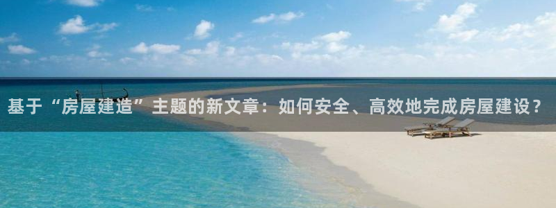 富联娱乐真的吗：基于“房屋建造”主题的新文章：如何安全、高效地完成房屋建设？